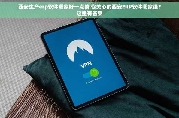 西安生产erp软件哪家好一点的 你关心的西安ERP软件哪家强？这里有答案