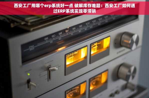 西安工厂用哪个erp系统好一点 破解库存难题：西安工厂如何通过ERP系统实现零滞销