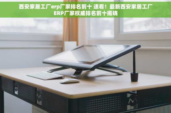西安家居工厂erp厂家排名前十 速看！最新西安家居工厂ERP厂家权威排名前十揭晓