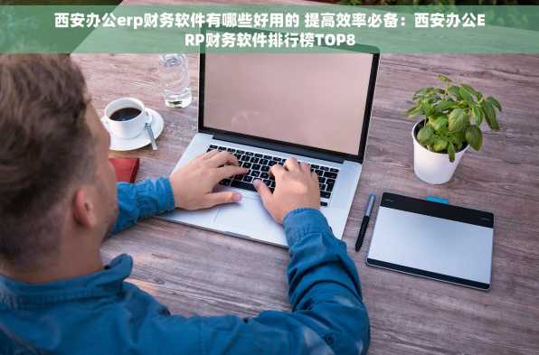 西安办公erp财务软件有哪些好用的 提高效率必备：西安办公ERP财务软件排行榜TOP8