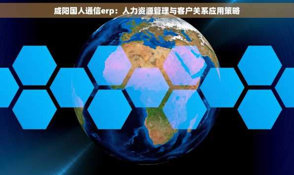 咸阳国人通信erp：人力资源管理与客户关系应用策略