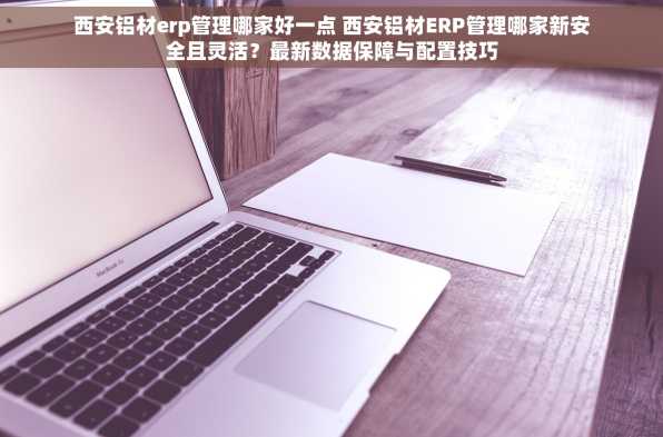 西安铝材erp管理哪家好一点 西安铝材ERP管理哪家新安全且灵活？最新数据保障与配置技巧