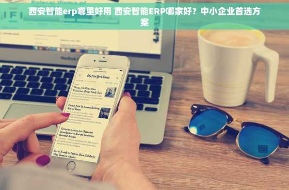 西安智能erp哪里好用 西安智能ERP哪家好？中小企业首选方案