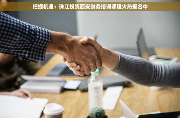 把握机遇：珠江投资西安财务培训课程火热报名中