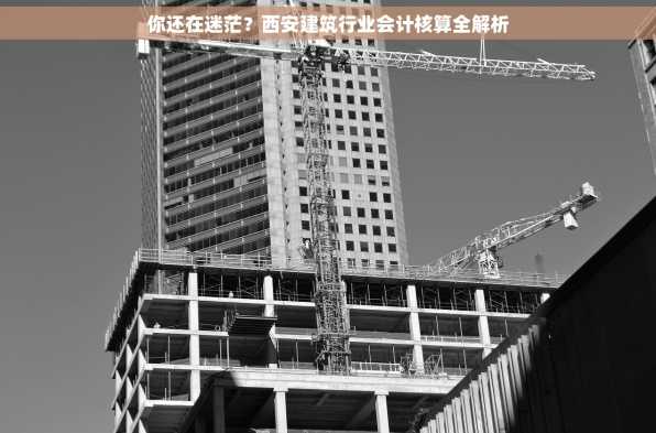 你还在迷茫？西安建筑行业会计核算全解析