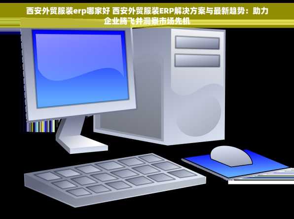 西安外贸服装erp哪家好 西安外贸服装ERP解决方案与最新趋势：助力企业腾飞并洞察市场先机