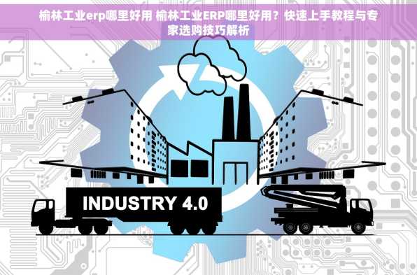 榆林工业erp哪里好用 榆林工业ERP哪里好用？快速上手教程与专家选购技巧解析