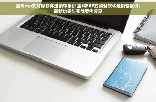 宝鸡erp式财务软件进销存报价 宝鸡ERP式财务软件进销存报价：最新功能与实战案例分享