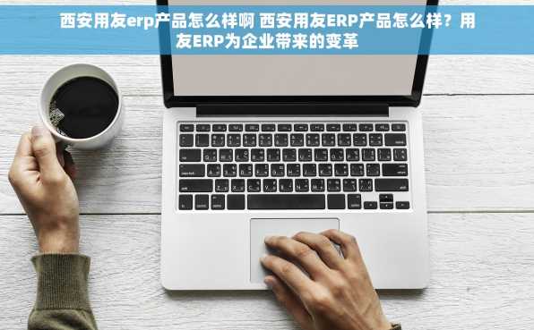 西安用友erp产品怎么样啊 西安用友ERP产品怎么样？用友ERP为企业带来的变革