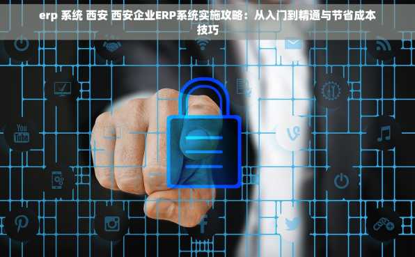 erp 系统 西安 西安企业ERP系统实施攻略：从入门到精通与节省成本技巧