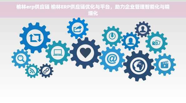 榆林erp供应链 榆林ERP供应链优化与平台，助力企业管理智能化与精细化