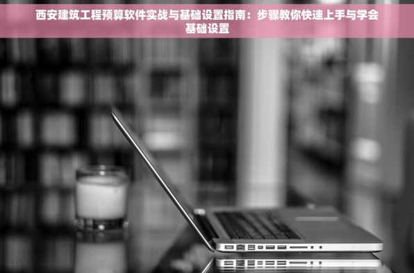 西安建筑工程预算软件实战与基础设置指南：步骤教你快速上手与学会基础设置