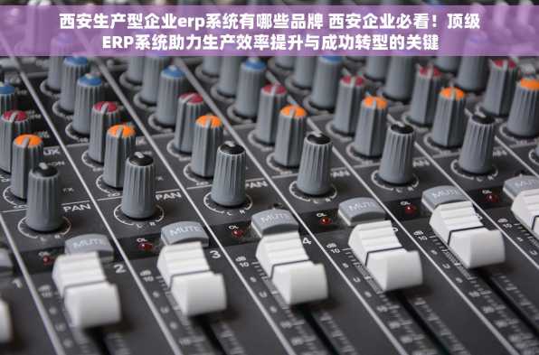 西安生产型企业erp系统有哪些品牌 西安企业必看！顶级ERP系统助力生产效率提升与成功转型的关键