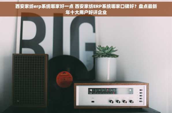 西安家纺erp系统哪家好一点 西安家纺ERP系统哪家口碑好？盘点最新年十大用户好评企业