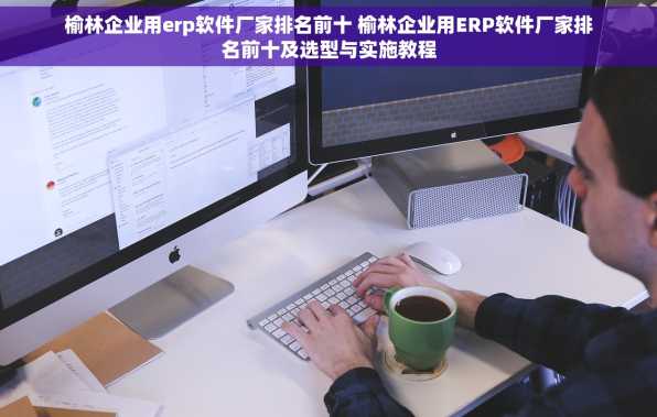 榆林企业用erp软件厂家排名前十 榆林企业用ERP软件厂家排名前十及选型与实施教程