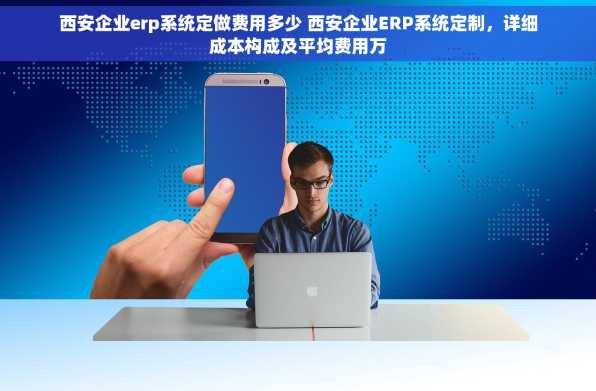 西安企业erp系统定做费用多少 西安企业ERP系统定制，详细成本构成及平均费用万