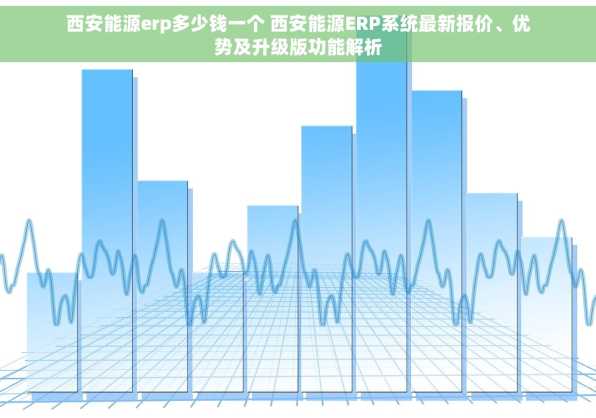 西安能源erp多少钱一个 西安能源ERP系统最新报价、优势及升级版功能解析