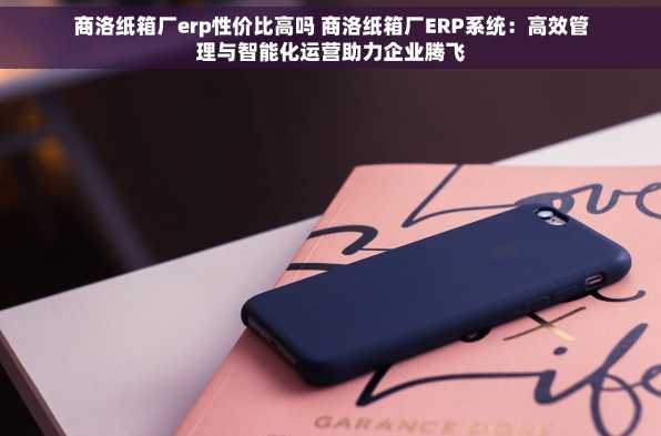 商洛纸箱厂erp性价比高吗 商洛纸箱厂ERP系统：高效管理与智能化运营助力企业腾飞