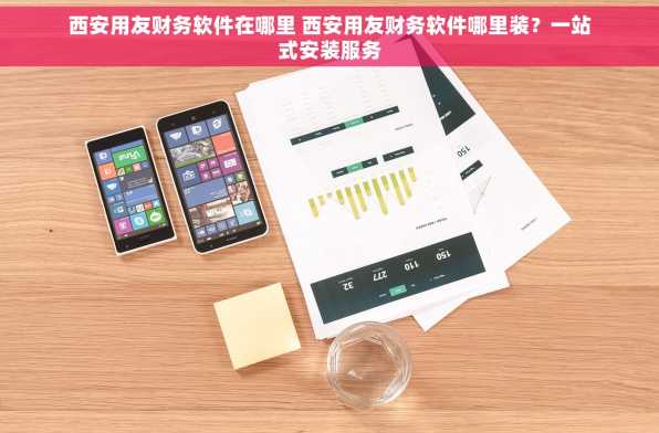西安用友财务软件在哪里 西安用友财务软件哪里装？一站式安装服务