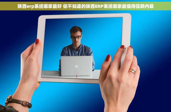 陕西erp系统哪家最好 你不知道的陕西ERP系统哪家最值得信赖内幕