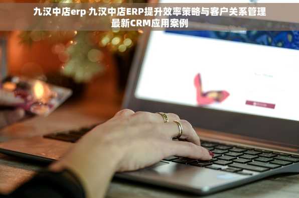 九汉中店erp 九汉中店ERP提升效率策略与客户关系管理最新CRM应用案例