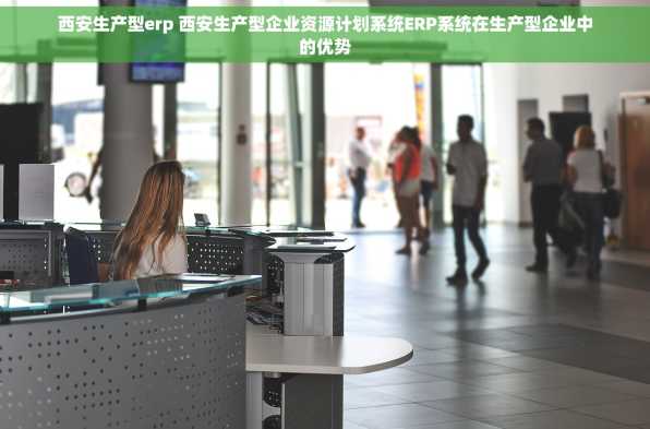 西安生产型erp 西安生产型企业资源计划系统ERP系统在生产型企业中的优势