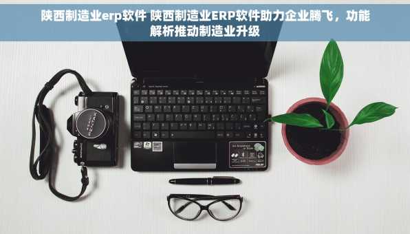 陕西制造业erp软件 陕西制造业ERP软件助力企业腾飞，功能解析推动制造业升级