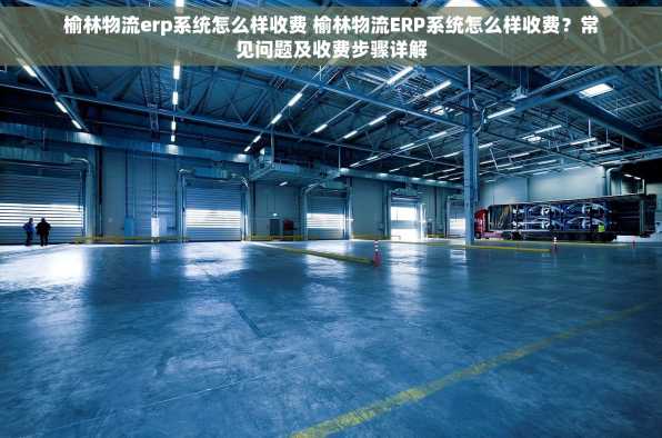 榆林物流erp系统怎么样收费 榆林物流ERP系统怎么样收费？常见问题及收费步骤详解