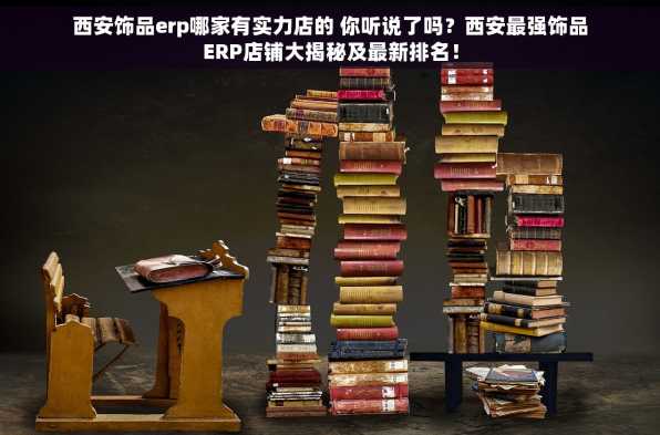 西安饰品erp哪家有实力店的 你听说了吗？西安最强饰品ERP店铺大揭秘及最新排名！