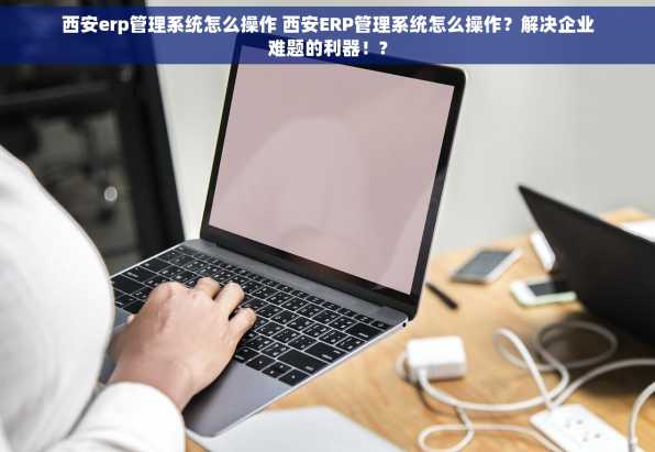 西安erp管理系统怎么操作 西安ERP管理系统怎么操作？解决企业难题的利器！?