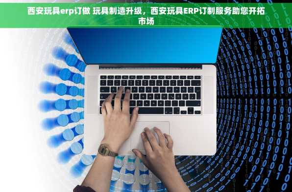 西安玩具erp订做 玩具制造升级，西安玩具ERP订制服务助您开拓市场