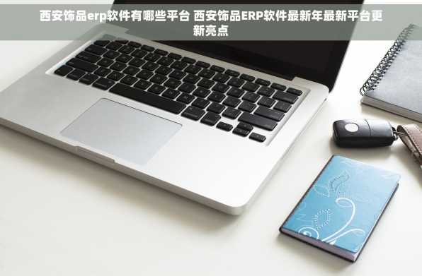 西安饰品erp软件有哪些平台 西安饰品ERP软件最新年最新平台更新亮点