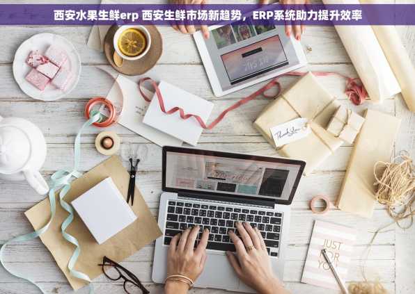 西安水果生鲜erp 西安生鲜市场新趋势，ERP系统助力提升效率