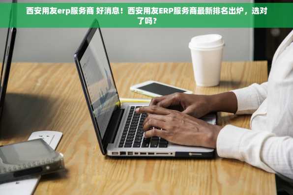 西安用友erp服务商 好消息！西安用友ERP服务商最新排名出炉，选对了吗？