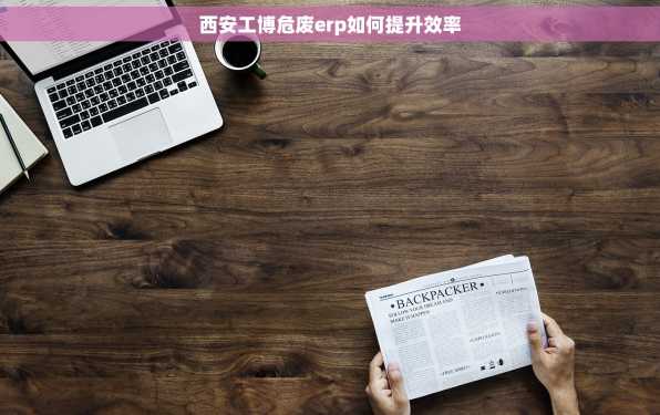 西安工博危废erp如何提升效率