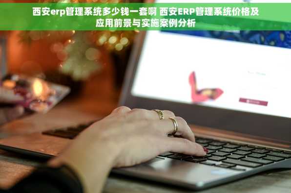 西安erp管理系统多少钱一套啊 西安ERP管理系统价格及应用前景与实施案例分析