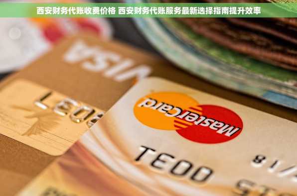 西安财务代账收费价格 西安财务代账服务最新选择指南提升效率