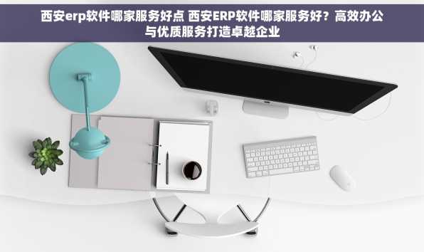 西安erp软件哪家服务好点 西安ERP软件哪家服务好？高效办公与优质服务打造卓越企业