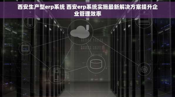 西安生产型erp系统 西安erp系统实施最新解决方案提升企业管理效率
