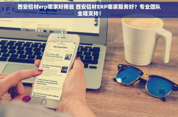 西安铝材erp哪家好用些 西安铝材ERP哪家服务好？专业团队全程支持！