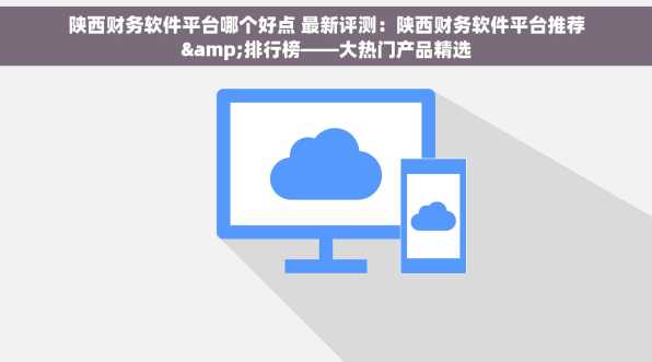 陕西财务软件平台哪个好点 最新评测：陕西财务软件平台推荐&排行榜——大热门产品精选