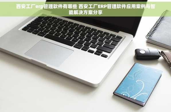 西安工厂erp管理软件有哪些 西安工厂ERP管理软件应用案例与智能解决方案分享