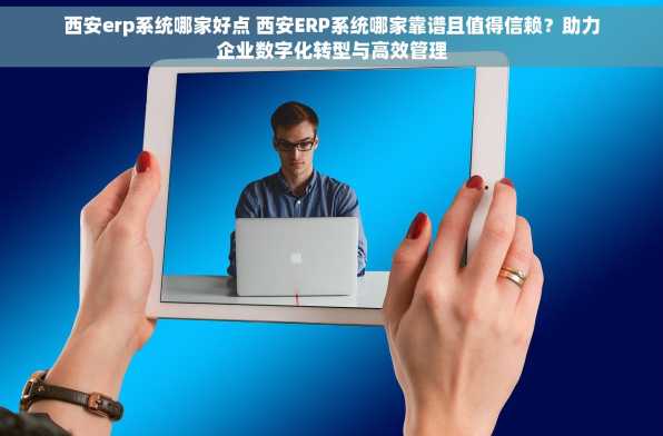 西安erp系统哪家好点 西安ERP系统哪家靠谱且值得信赖？助力企业数字化转型与高效管理