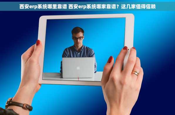 西安erp系统哪里靠谱 西安erp系统哪家靠谱？这几家值得信赖
