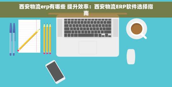 西安物流erp有哪些 提升效率：西安物流ERP软件选择指南