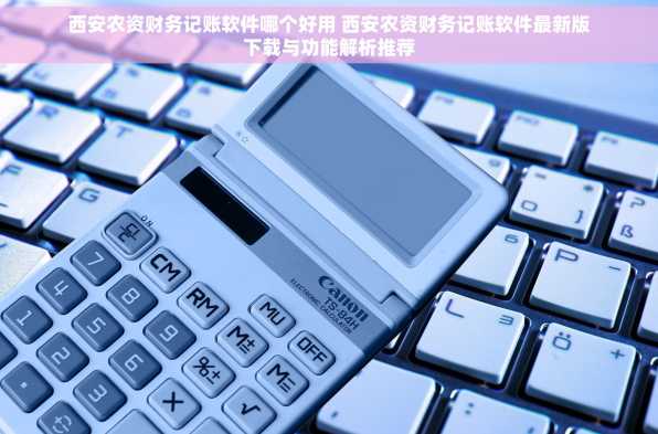 西安农资财务记账软件哪个好用 西安农资财务记账软件最新版下载与功能解析推荐