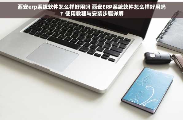 西安erp系统软件怎么样好用吗 西安ERP系统软件怎么样好用吗？使用教程与安装步骤详解