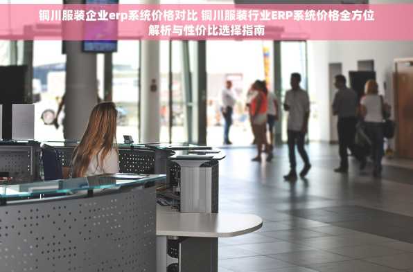 铜川服装企业erp系统价格对比 铜川服装行业ERP系统价格全方位解析与性价比选择指南
