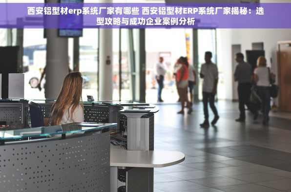 西安铝型材erp系统厂家有哪些 西安铝型材ERP系统厂家揭秘：选型攻略与成功企业案例分析