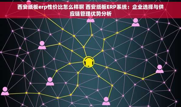 西安纸板erp性价比怎么样啊 西安纸板ERP系统：企业选择与供应链管理优势分析
